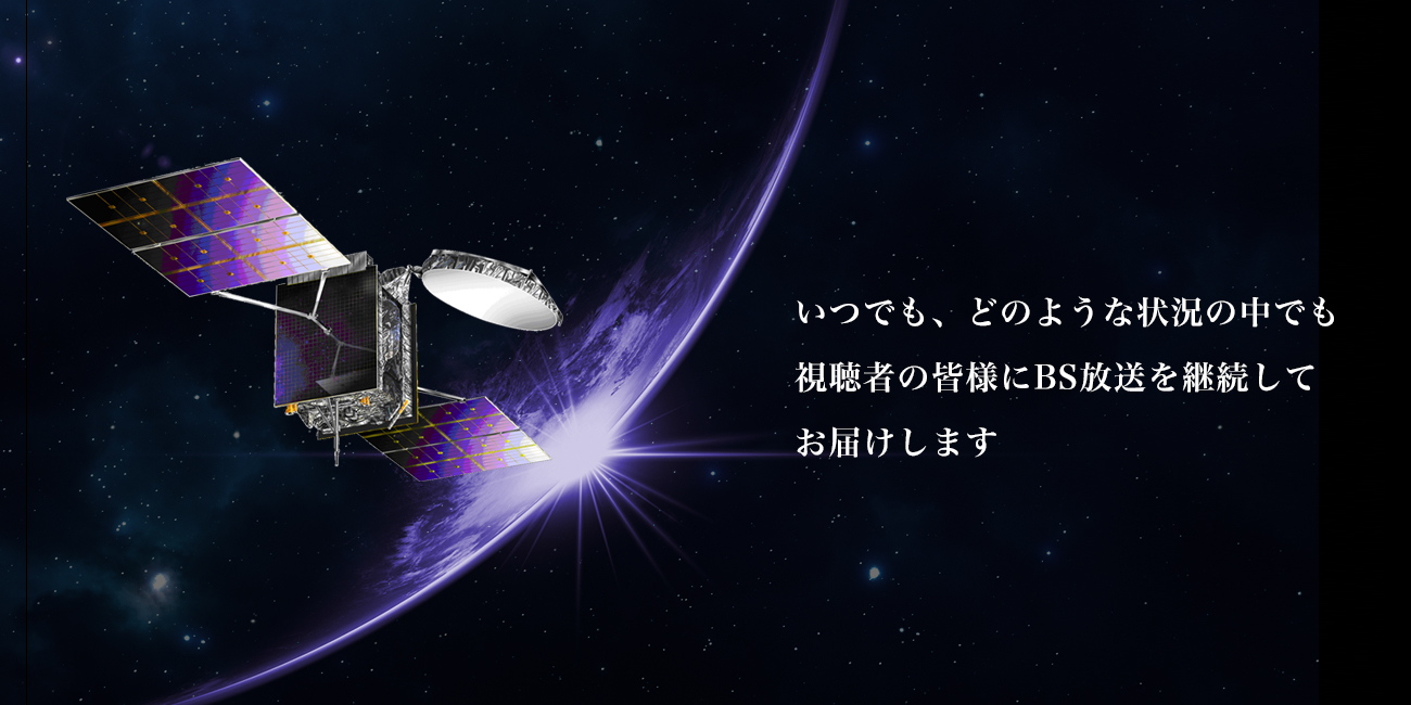 いつでも、どのような状況の中でも、視聴者の皆様にBS放送を継続してお届けします