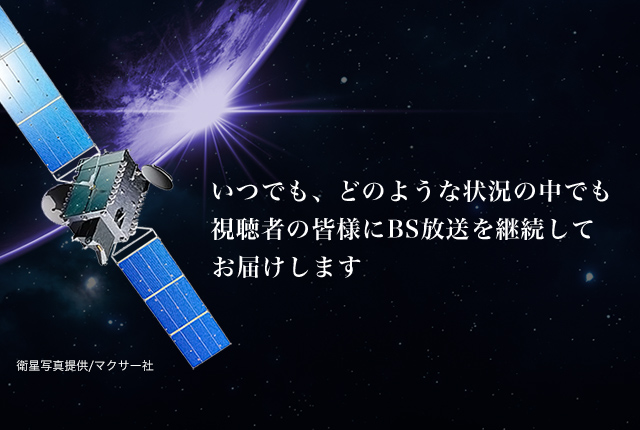 いつでも、どのような状況の中でも、視聴者の皆様にBS放送を継続してお届けします